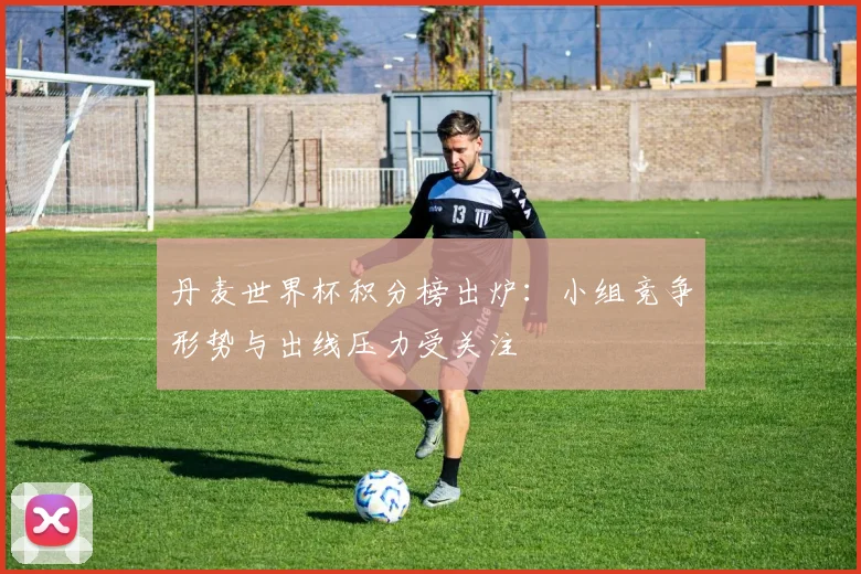 丹麦世界杯积分榜出炉:小组竞争形势与出线压力受关注