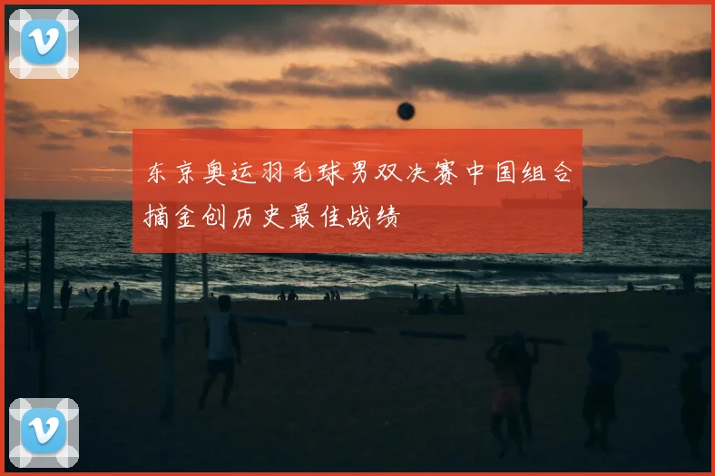 东京奥运羽毛球男双决赛中国组合摘金创历史最佳战绩