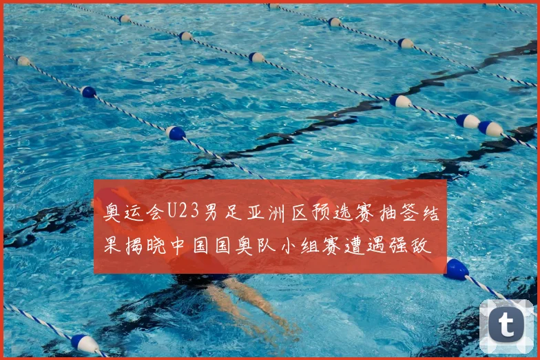 奥运会U23男足亚洲区预选赛抽签结果揭晓中国国奥队小组赛遭遇强敌