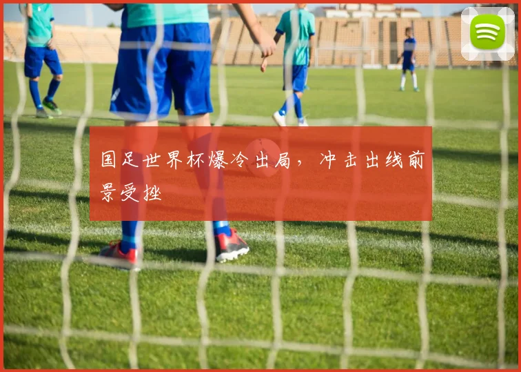 国足世界杯爆冷出局,冲击出线前景受挫