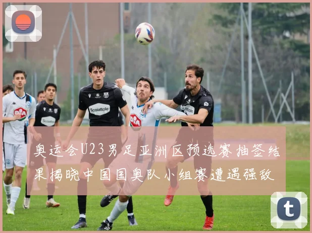 奥运会U23男足亚洲区预选赛抽签结果揭晓中国国奥队小组赛遭遇强敌
