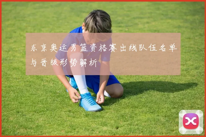 东京奥运男篮资格赛出线队伍名单与晋级形势解析