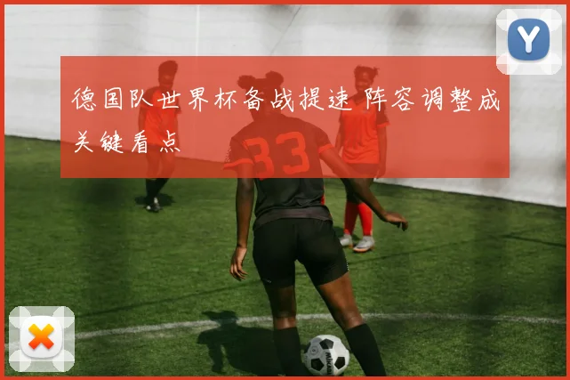 德国队世界杯备战提速 阵容调整成关键看点