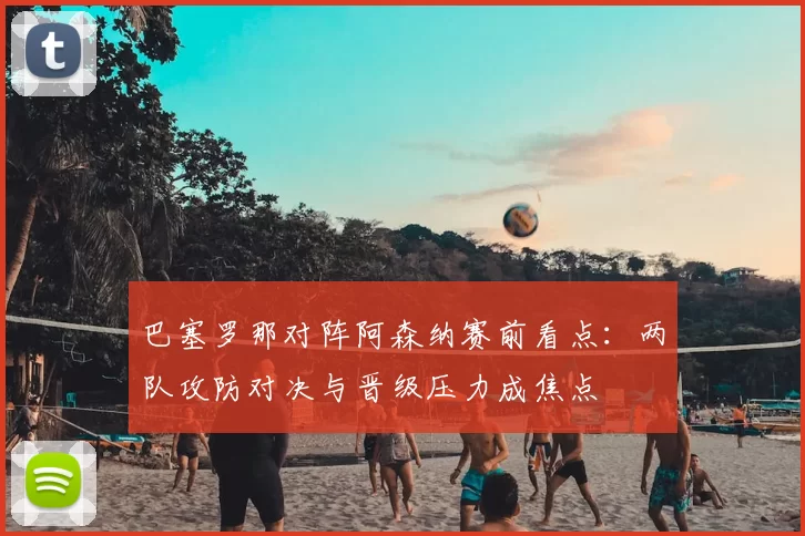 巴塞罗那对阵阿森纳赛前看点：两队攻防对决与晋级压力成焦点