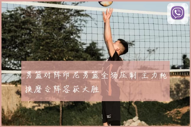 男篮对阵印尼男篮全场压制 主力轮换磨合阵容获大胜