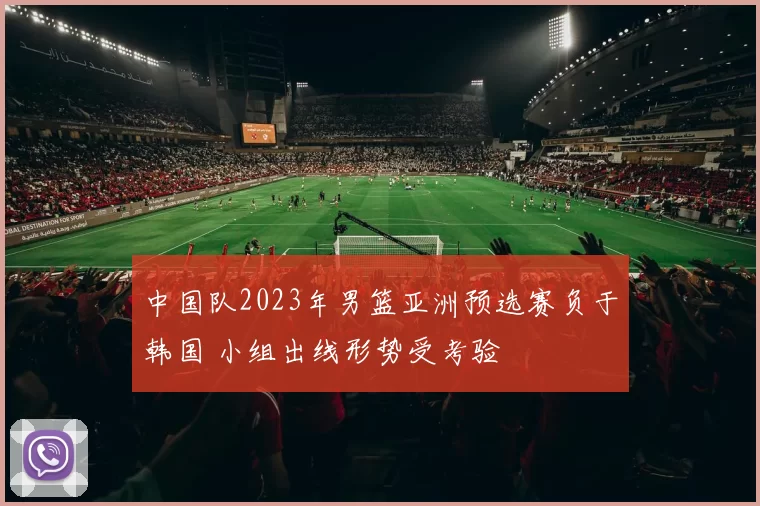 中国队2023年男篮亚洲预选赛负于韩国 小组出线形势受考验
