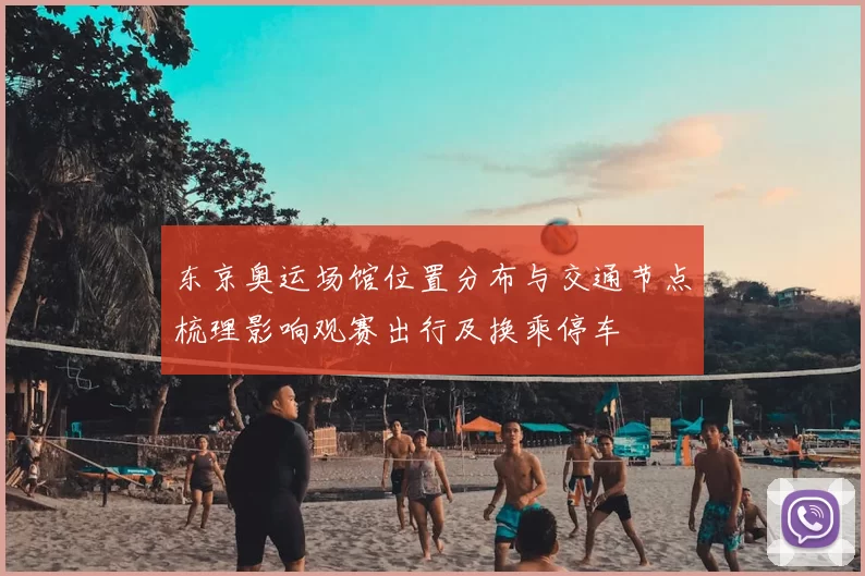 东京奥运场馆位置分布与交通节点梳理影响观赛出行及换乘停车