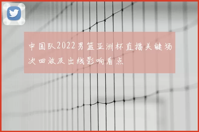 中国队2022男篮亚洲杯直播关键场次回放及出线影响看点