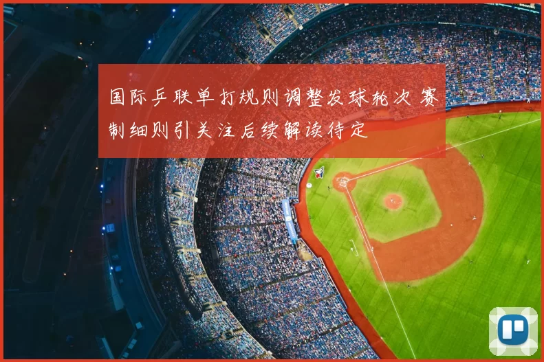 国际乒联单打规则调整发球轮次 赛制细则引关注后续解读待定