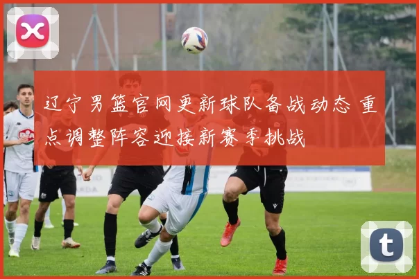 辽宁男篮官网更新球队备战动态 重点调整阵容迎接新赛季挑战