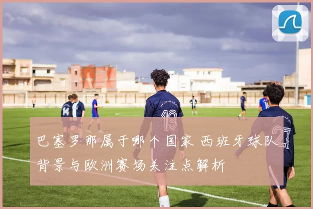 巴塞罗那属于哪个国家 西班牙球队背景与欧洲赛场关注点解析