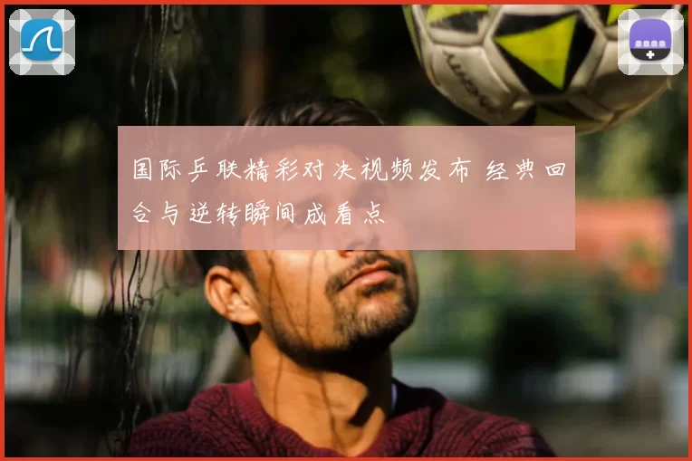 国际乒联精彩对决视频发布 经典回合与逆转瞬间成看点