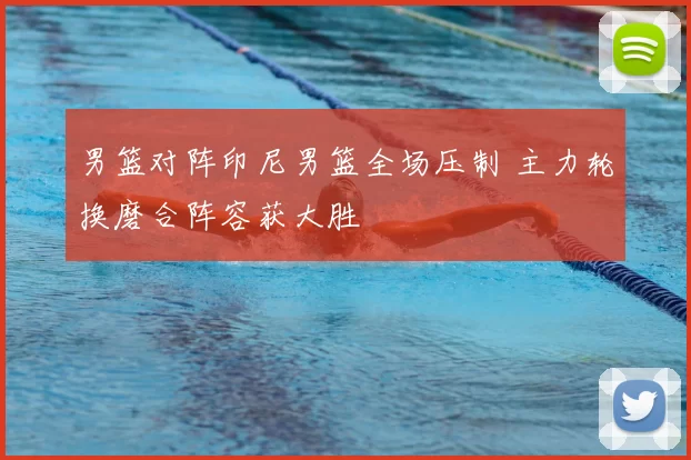 男篮对阵印尼男篮全场压制 主力轮换磨合阵容获大胜