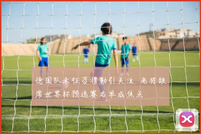 德国队未征召穆勒引关注 老将缺席世界杯预选赛名单成焦点