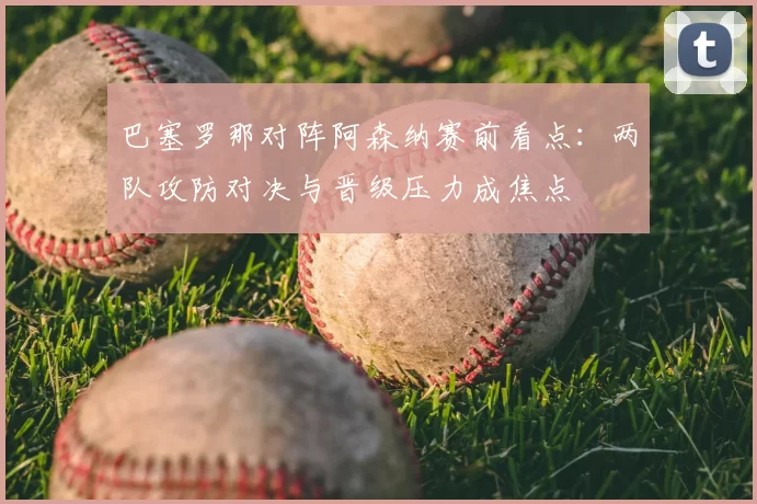 巴塞罗那对阵阿森纳赛前看点：两队攻防对决与晋级压力成焦点