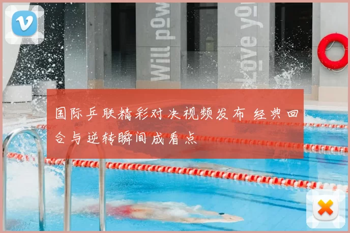 国际乒联精彩对决视频发布 经典回合与逆转瞬间成看点