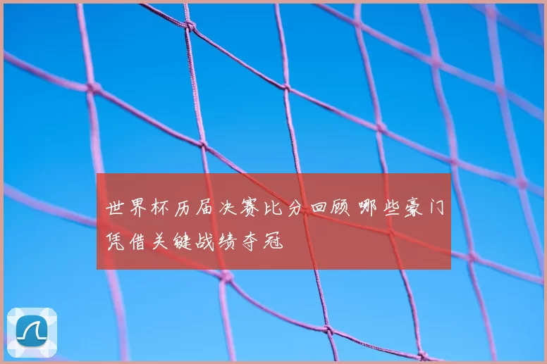 世界杯历届决赛比分回顾 哪些豪门凭借关键战绩夺冠