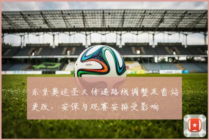 东京奥运圣火传递路线调整及首站更改，安保与观赛安排受影响