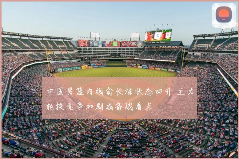 中国男篮内线俞长栋状态回升 主力轮换竞争加剧成备战看点