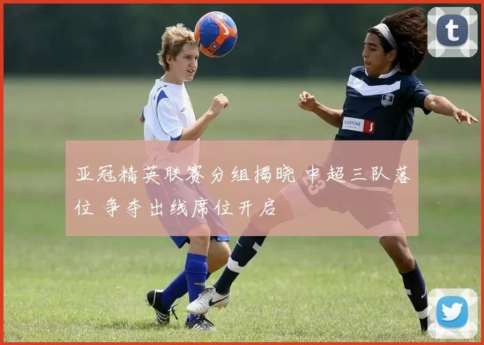 亚冠精英联赛分组揭晓 中超三队落位 争夺出线席位开启