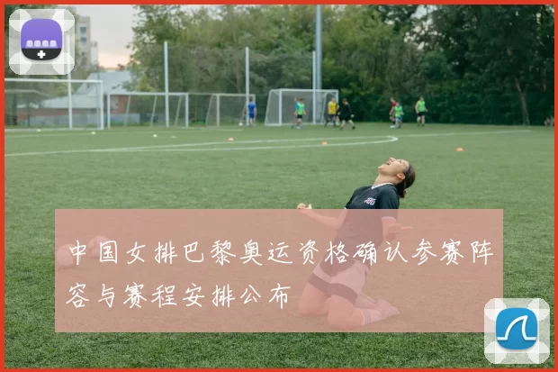 中国女排巴黎奥运资格确认参赛阵容与赛程安排公布