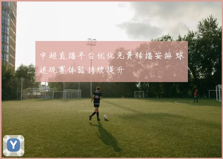 中超直播平台优化免费转播安排 球迷观赛体验持续提升