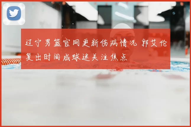 辽宁男篮官网更新伤病情况 郭艾伦复出时间成球迷关注焦点