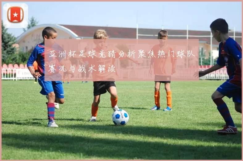 亚洲杯足球竞猜分析聚焦热门球队赛况与战术解读