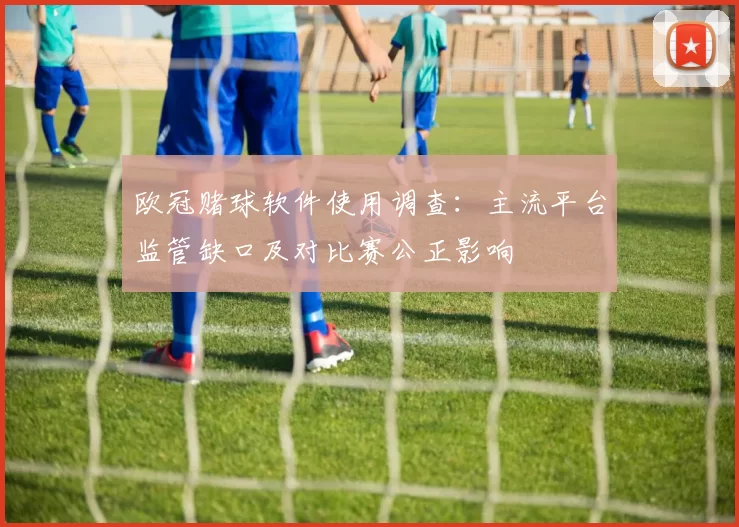 欧冠赌球软件使用调查:主流平台监管缺口及对比赛公正影响