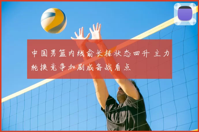 中国男篮内线俞长栋状态回升 主力轮换竞争加剧成备战看点