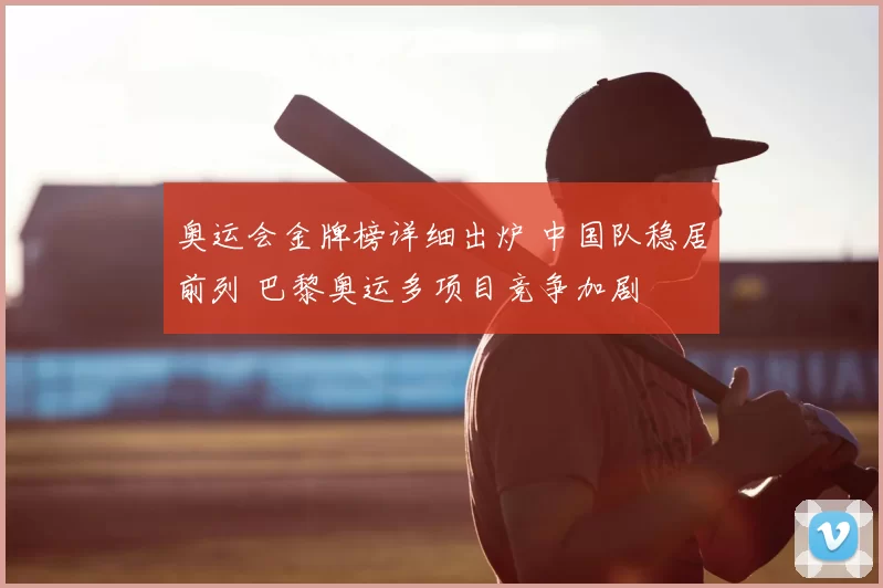 奥运会金牌榜详细出炉 中国队稳居前列 巴黎奥运多项目竞争加剧