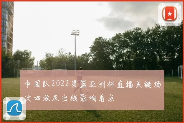 中国队2022男篮亚洲杯直播关键场次回放及出线影响看点