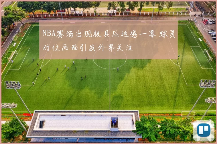 NBA赛场出现极具压迫感一幕 球员对位画面引发外界关注