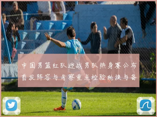 中国男篮红队迎战男队热身赛公布首发阵容与考察重点检验轮换与备战策略