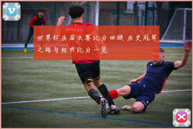 世界杯历届决赛比分回顾 历史冠军之路与经典比分一览