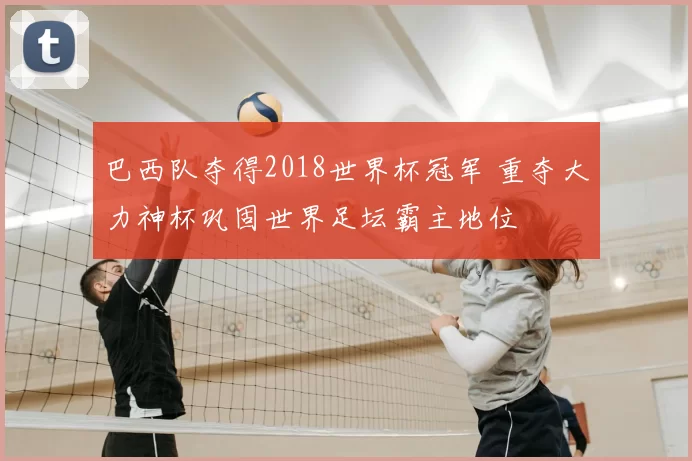巴西队夺得2018世界杯冠军 重夺大力神杯巩固世界足坛霸主地位