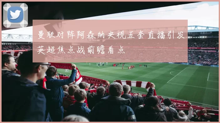 曼联对阵阿森纳央视五套直播引发英超焦点战前瞻看点