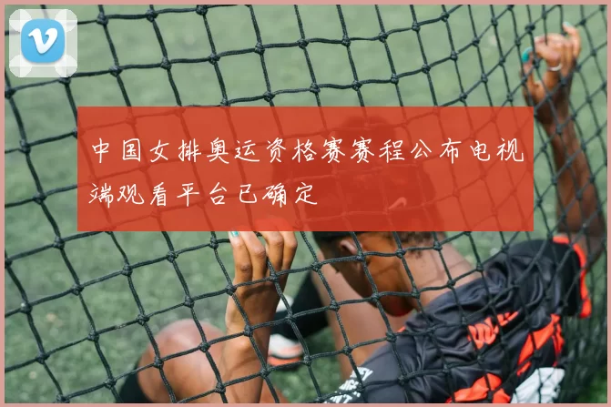 中国女排奥运资格赛赛程公布电视端观看平台已确定