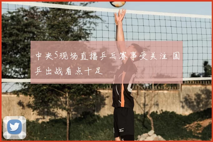 中央5现场直播乒乓赛事受关注 国乒出战看点十足