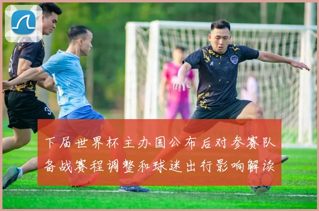 下届世界杯主办国公布后对参赛队备战赛程调整和球迷出行影响解读