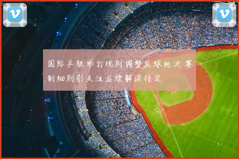 国际乒联单打规则调整发球轮次 赛制细则引关注后续解读待定