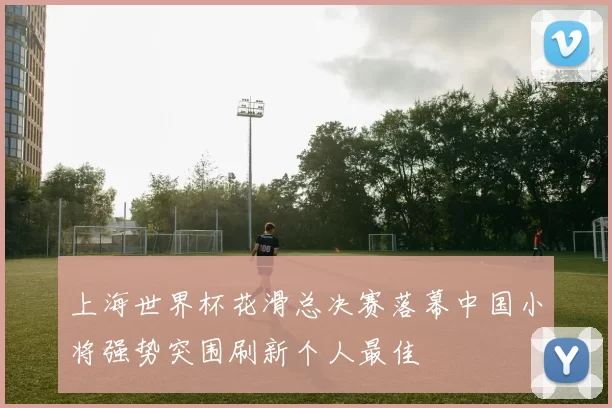 上海世界杯花滑总决赛落幕中国小将强势突围刷新个人最佳
