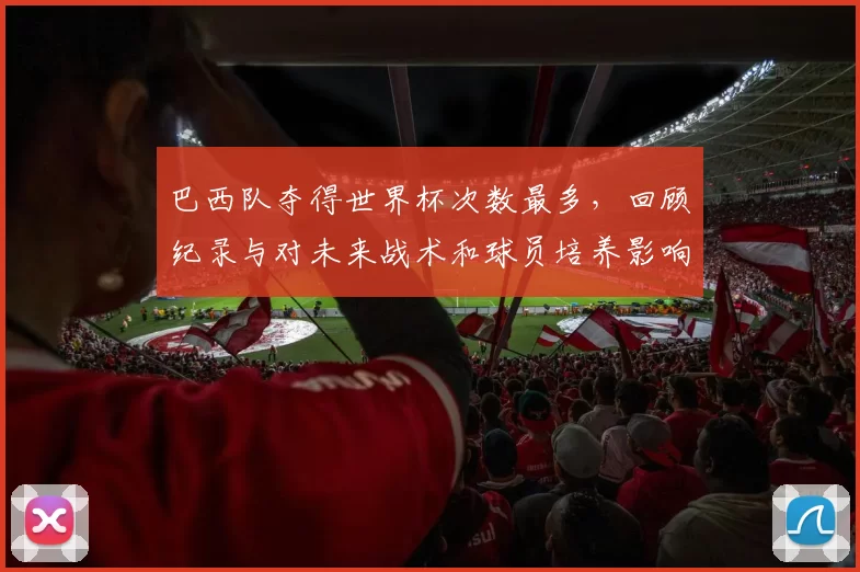 巴西队夺得世界杯次数最多,回顾纪录与对未来战术和球员培养影响