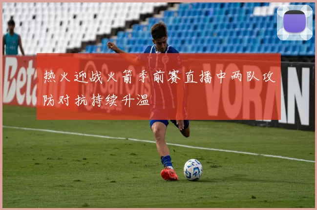 热火迎战火箭季前赛直播中两队攻防对抗持续升温