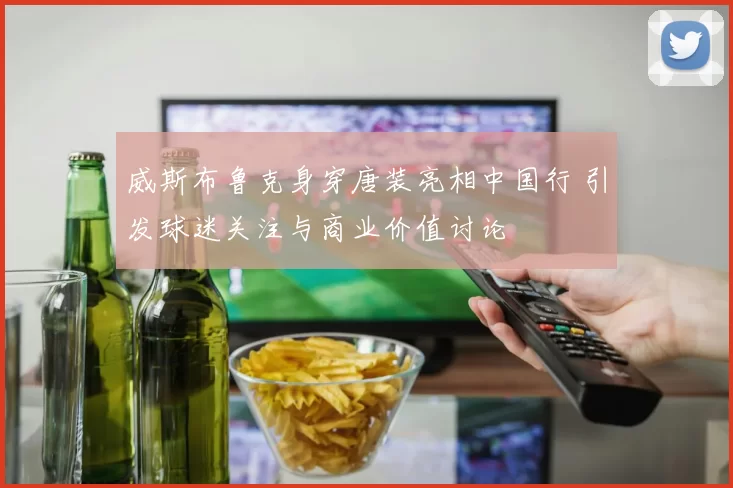 威斯布鲁克身穿唐装亮相中国行 引发球迷关注与商业价值讨论