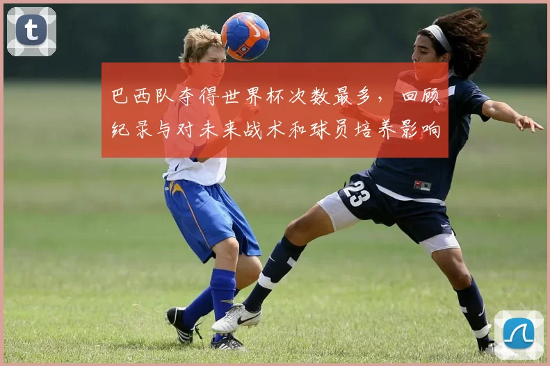 巴西队夺得世界杯次数最多,回顾纪录与对未来战术和球员培养影响
