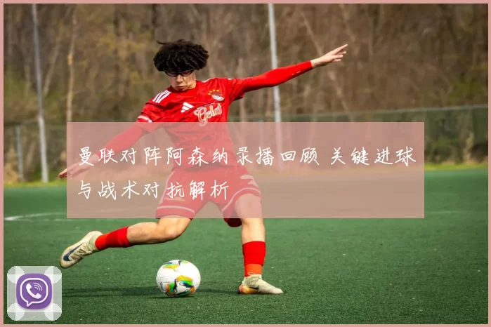 曼联对阵阿森纳录播回顾 关键进球与战术对抗解析