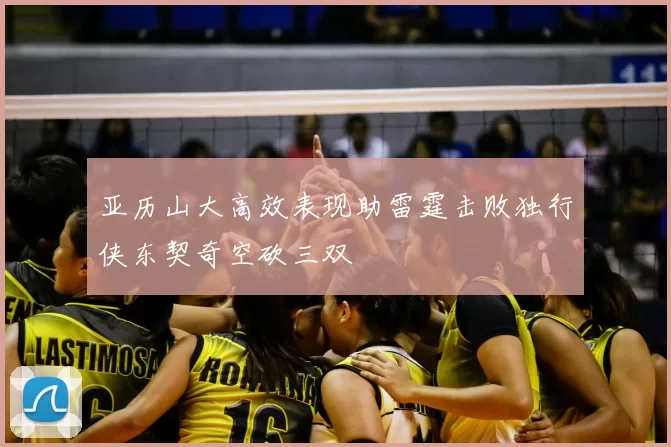 亚历山大高效表现助雷霆击败独行侠东契奇空砍三双