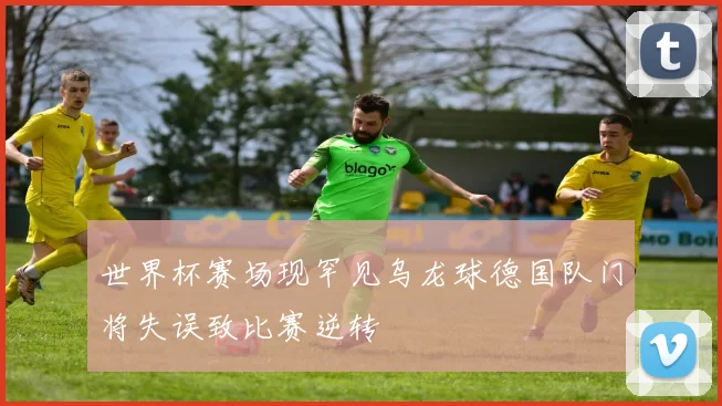 世界杯赛场现罕见乌龙球德国队门将失误致比赛逆转
